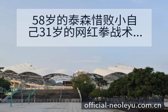 58岁的泰森惜败小自己31岁的网红拳战术变化与风险点深度 - 乐鱼APP