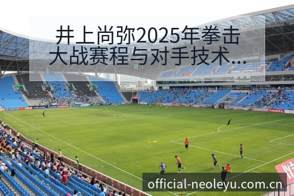 井上尚弥2025年拳击大战赛程与对手技术特点战术价值分析 - 乐鱼APP