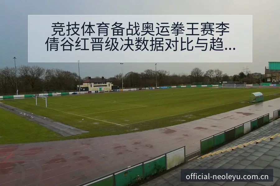 竞技体育备战奥运拳王赛李倩谷红晋级决数据对比与趋势观察项 - 乐鱼APP
