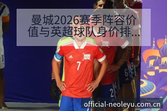 曼城2026赛季阵容价值与英超球队身价排名变化分析 - 乐鱼APP
