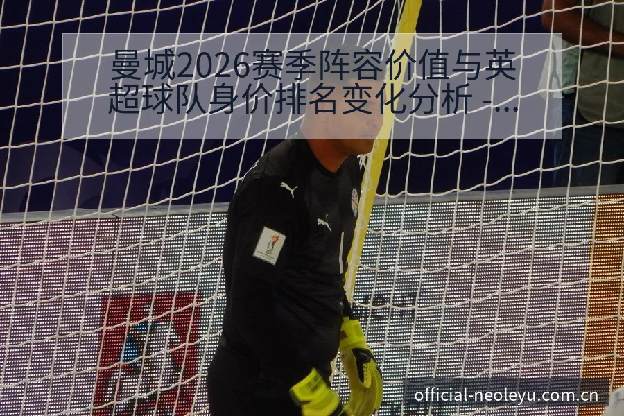 曼城2026赛季阵容价值与英超球队身价排名变化分析 - 乐鱼APP