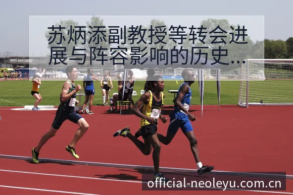 苏炳添副教授等转会进展与阵容影响的历史表现深度解析 - 乐鱼APP